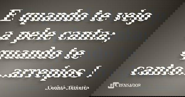 E quando te vejo a pele canta; quando te canto...arrepios !... Frase de Leônia Teixeira.