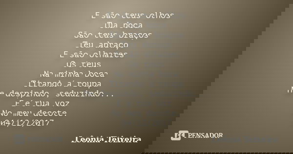 E são teus olhos Tua boca São teus braços Teu abraço E são olhares Os teus Na minha boca Tirando á roupa Me despindo, seduzindo... E é tua voz No meu decote. 04... Frase de Leônia Teixeira.