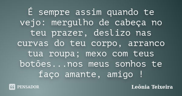 É sempre assim quando te vejo: mergulho de cabeça no teu prazer, deslizo nas curvas do teu corpo, arranco tua roupa; mexo com teus botões...nos meus sonhos te f... Frase de Leônia Teixeira.