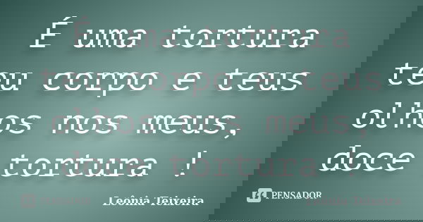 É uma tortura teu corpo e teus olhos nos meus, doce tortura !... Frase de leônia Teixeira.