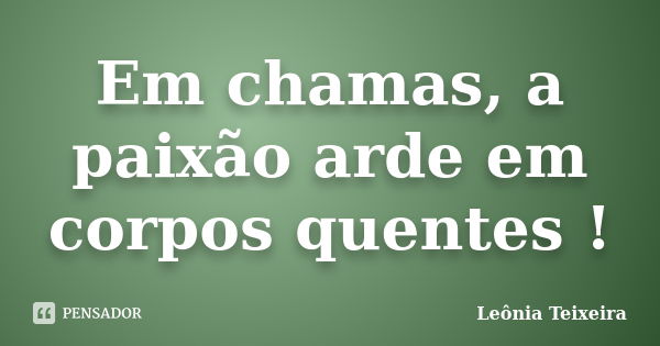 Em chamas, a paixão arde em corpos quentes !... Frase de Leônia Teixeira.