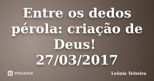 Entre os dedos pérola: criação de Deus! 27/03/2017... Frase de Leônia Teixeira.