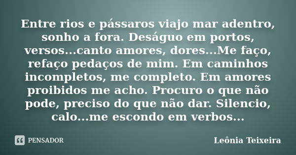 Entre rios e pássaros viajo mar adentro, sonho a fora. Deságuo em portos, versos...canto amores, dores...Me faço, refaço pedaços de mim. Em caminhos incompletos... Frase de Leônia Teixeira.