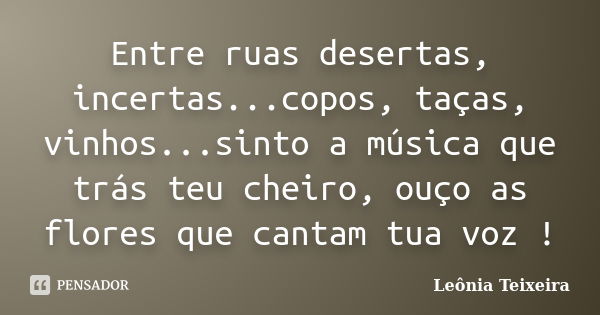 Entre ruas desertas, incertas...copos, taças, vinhos...sinto a música que trás teu cheiro, ouço as flores que cantam tua voz !... Frase de Leônia Teixeira.