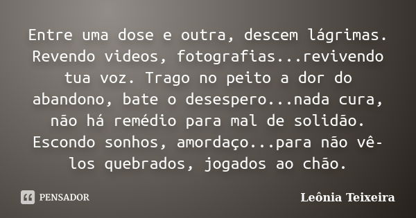 Entre uma dose e outra, descem lágrimas. Revendo videos, fotografias...revivendo tua voz. Trago no peito a dor do abandono, bate o desespero...nada cura, não há... Frase de Leônia Teixeira.