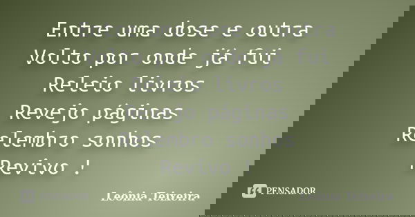 Entre uma dose e outra Volto por onde já fui Releio livros Revejo páginas Relembro sonhos Revivo !... Frase de Leônia Teixeira.