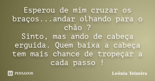 Esperou de mim cruzar os braços...andar olhando para o chão ? Sinto, mas ando de cabeça erguida. Quem baixa a cabeça tem mais chance de tropeçar a cada passo !... Frase de leônia Teixeira.