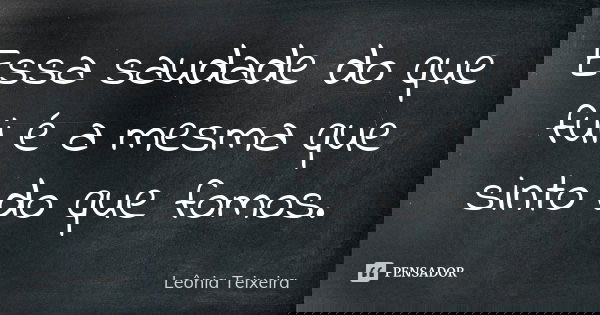 Essa saudade do que fui é a mesma que sinto do que fomos.... Frase de Leônia Teixeira.