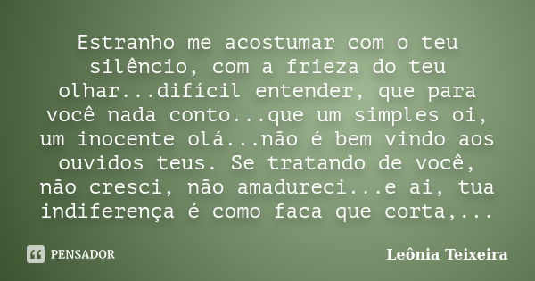 Estranho me acostumar com o teu silêncio, com a frieza do teu olhar...difícil entender, que para você nada conto...que um simples oi, um inocente olá...não é be... Frase de Leônia Teixeira.