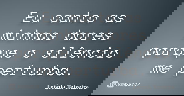 Eu canto as minhas dores porque o silêncio me perturba.... Frase de Leônia Teixeira.