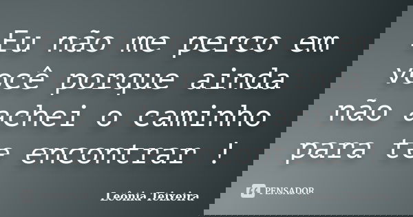Eu não me perco em você porque ainda não achei o caminho para te encontrar !... Frase de leônia Teixeira.