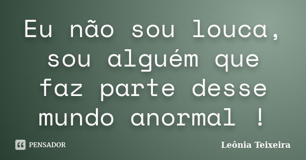 Eu não sou louca, sou alguém que faz parte desse mundo anormal !... Frase de leônia Teixeira.