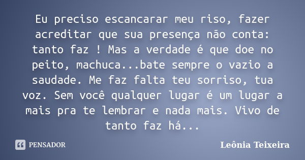 Eu preciso escancarar meu riso, fazer acreditar que sua presença não conta: tanto faz ! Mas a verdade é que doe no peito, machuca...bate sempre o vazio a saudad... Frase de Leônia Teixeira.