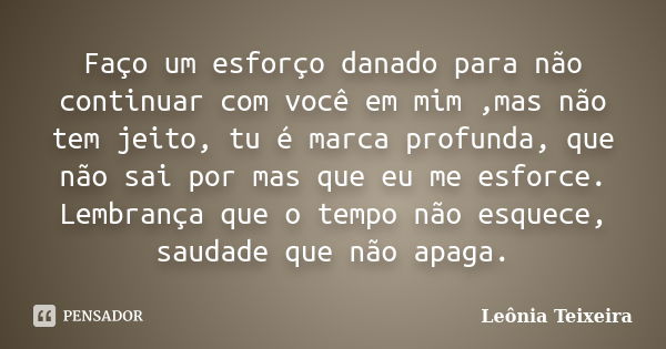 Faço um esforço danado para não continuar com você em mim ,mas não tem jeito, tu é marca profunda, que não sai por mas que eu me esforce. Lembrança que o tempo ... Frase de leônia Teixeira.