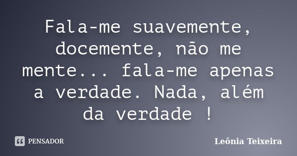 Fala-me suavemente, docemente, não me mente... fala-me apenas a verdade. Nada, além da verdade !... Frase de Leônia Teixeira.