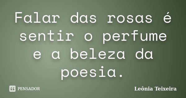 Falar das rosas é sentir o perfume e a beleza da poesia.... Frase de Leônia Teixeira.