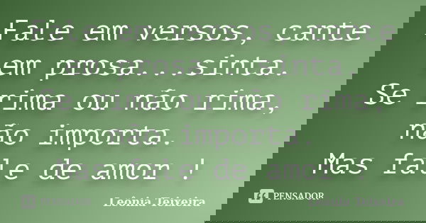 Fale em versos, cante em prosa...sinta. Se rima ou não rima, não importa. Mas fale de amor !... Frase de Leônia Teixeira.