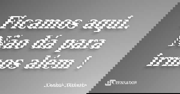 Ficamos aqui. Não dá para irmos além !... Frase de leônia Teixeira.