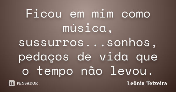 Ficou em mim como música, sussurros...sonhos, pedaços de vida que o tempo não levou.... Frase de Leônia Teixeira.