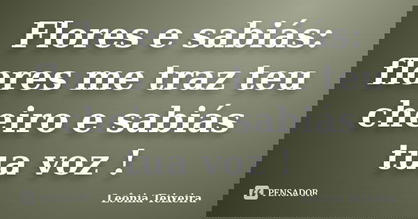 Flores e sabiás: flores me traz teu cheiro e sabiás tua voz !... Frase de Leônia Teixeira.