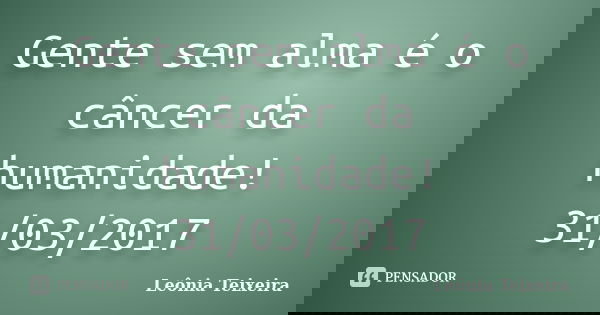 Gente sem alma é o câncer da humanidade! 31/03/2017... Frase de Leônia Teixeira.