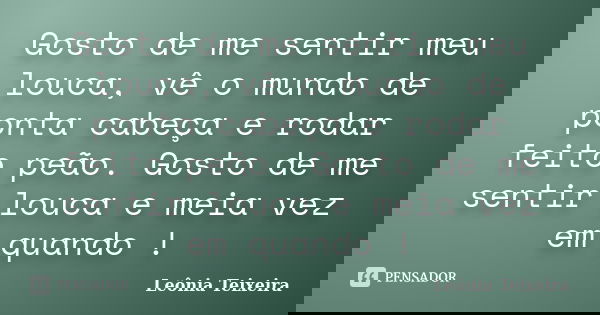 Gosto de me sentir meu louca, vê o mundo de ponta cabeça e rodar feito peão. Gosto de me sentir louca e meia vez em quando !... Frase de Leônia Teixeira.