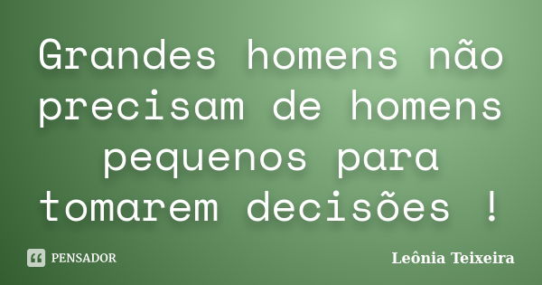 Grandes homens não precisam de homens pequenos para tomarem decisões !... Frase de Leônia Teixeira.