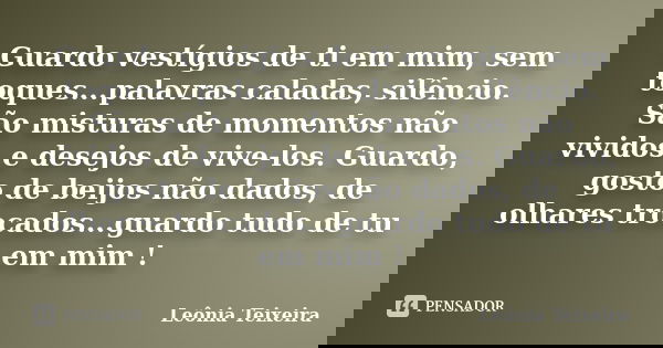 Guardo vestígios de ti em mim, sem toques...palavras caladas, silêncio. São misturas de momentos não vividos e desejos de vive-los. Guardo, gosto de beijos não ... Frase de Leônia Teixeira.