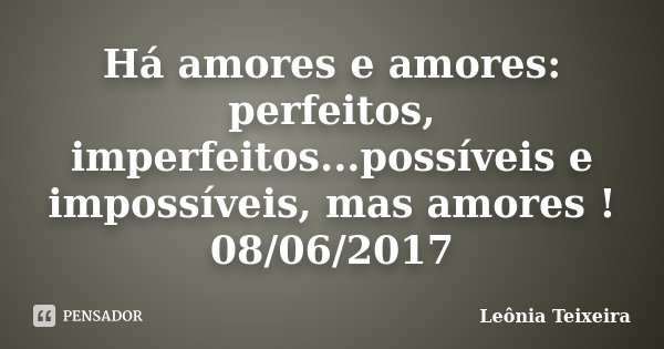 Há amores e amores: perfeitos, imperfeitos...possíveis e impossíveis, mas amores ! 08/06/2017... Frase de Leônia Teixeira.