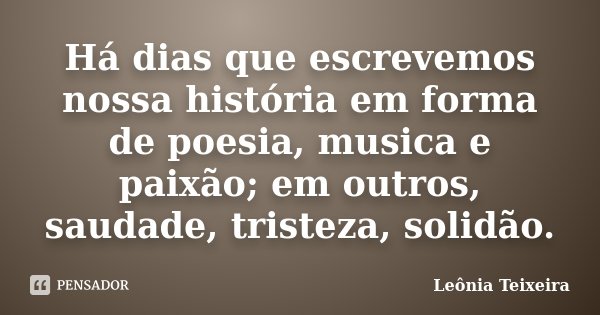 Há dias que escrevemos nossa história em forma de poesia, musica e paixão; em outros, saudade, tristeza, solidão.... Frase de Leônia Teixeira.