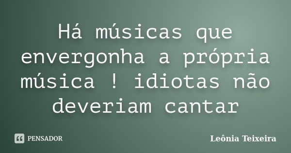 Há músicas que envergonha a própria música ! idiotas não deveriam cantar... Frase de Leônia Teixeira.