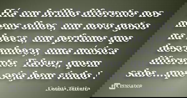 Há um brilho diferente nos meus olhos, um novo gosto na boca, um perfume que desconheço, uma música diferente. Talvez, quem sabe...que seja bem vindo !... Frase de leônia Teixeira.