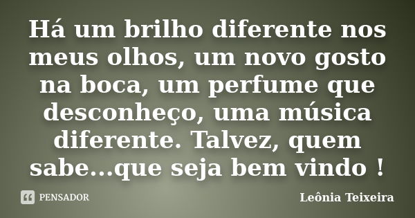 Há um brilho diferente nos meus olhos, um novo gosto na boca, um perfume que desconheço, uma música diferente. Talvez, quem sabe...que seja bem vindo !... Frase de leônia Teixeira.