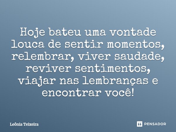 Hoje bateu uma vontade louca de sentir momentos, relembrar, viver saudade, reviver sentimentos, viajar nas lembranças e encontrar você!... Frase de Leônia Teixeira.