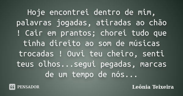 Hoje encontrei dentro de mim, palavras jogadas, atiradas ao chão ! Cair em prantos; chorei tudo que tinha direito ao som de músicas trocadas ! Ouvi teu cheiro, ... Frase de Leônia Teixeira.