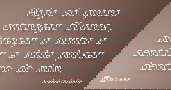 Hoje só quero entregar flores, abraçar o vento e sentir a vida pulsar dentro de mim.... Frase de leônia Teixeira.