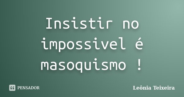 Insistir no impossivel é masoquismo !... Frase de Leônia Teixeira.