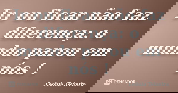 Ir ou ficar não faz diferença: o mundo parou em nós !... Frase de Leônia Teixeira.