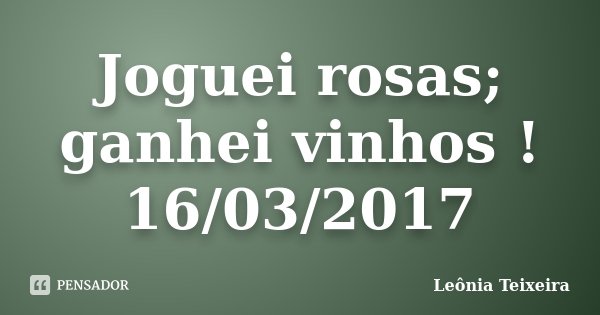 Joguei rosas; ganhei vinhos ! 16/03/2017... Frase de Leônia Teixeira.