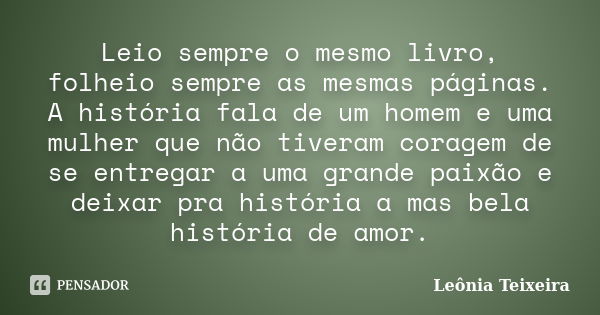 Leio sempre o mesmo livro, folheio sempre as mesmas páginas. A história fala de um homem e uma mulher que não tiveram coragem de se entregar a uma grande paixão... Frase de Leônia Teixeira.