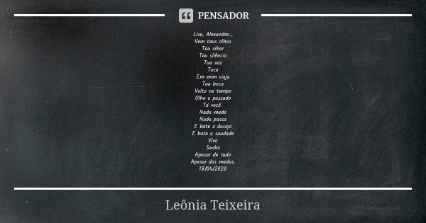 Live, Alexandre...
Vem teus olhos
Teu olhar
Teu silêncio
Tua voz
Toca
Em mim viaja
Tua boca
Volto no tempo
Olho o passado
Tá você Nada muda
Nada passa
E bate o ... Frase de Leônia Teixeira.