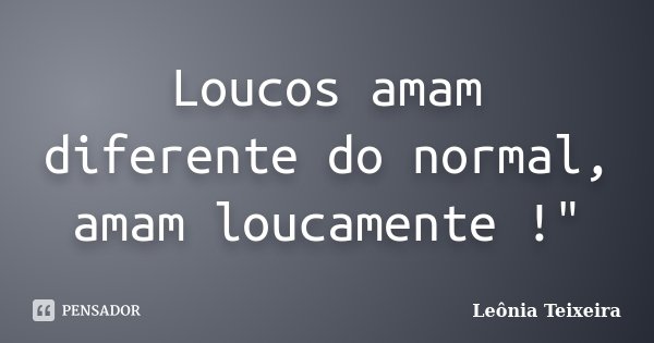 Loucos amam diferente do normal, amam loucamente !"... Frase de Leônia Teixeira.