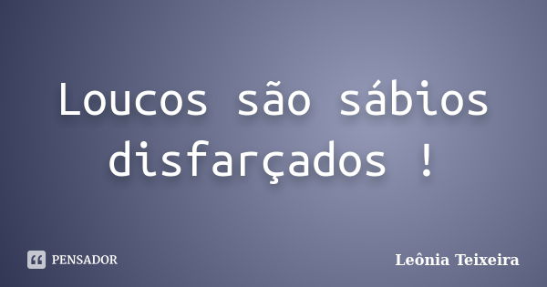 Loucos são sábios disfarçados !... Frase de Leônia Teixeira.