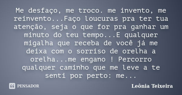 Me desfaço, me troco. me invento, me reinvento...Faço loucuras pra ter tua atenção, seja o que for pra ganhar um minuto do teu tempo...E qualquer migalha que re... Frase de Leônia Teixeira.