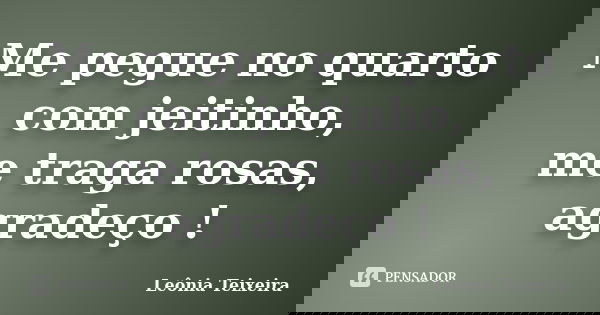Me pegue no quarto com jeitinho, me traga rosas, agradeço !... Frase de Leônia Teixeira.