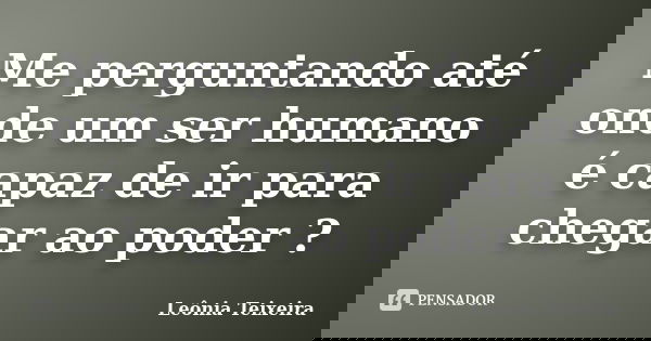 Me perguntando até onde um ser humano é capaz de ir para chegar ao poder ?... Frase de leônia Teixeira.