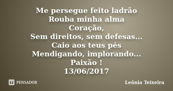 Me persegue feito ladrão Rouba minha alma Coração, Sem direitos, sem defesas... Caio aos teus pés Mendigando, implorando... Paixão ! 13/06/2017... Frase de Leônia Teixeira.