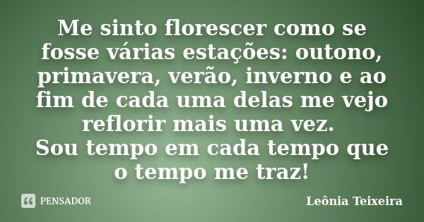 Me sinto florescer como se fosse várias estações: outono, primavera, verão, inverno e ao fim de cada uma delas me vejo reflorir mais uma vez. Sou tempo em cada ... Frase de leônia Teixeira.