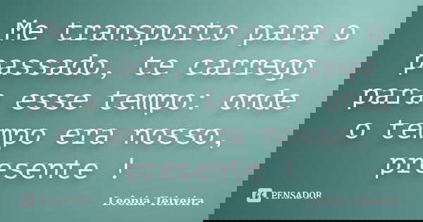Me transporto para o passado, te carrego para esse tempo: onde o tempo era nosso, presente !... Frase de Leônia Teixeira.