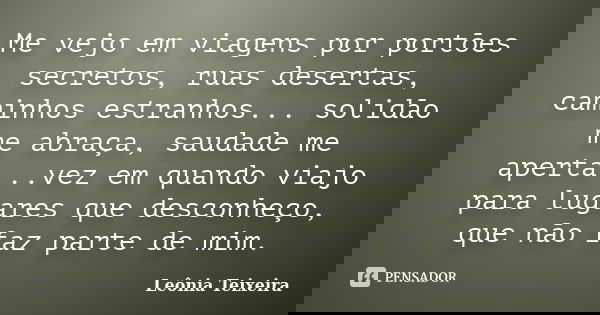 Me vejo em viagens por portões secretos, ruas desertas, caminhos estranhos... solidão me abraça, saudade me aperta...vez em quando viajo para lugares que descon... Frase de Leônia Teixeira.